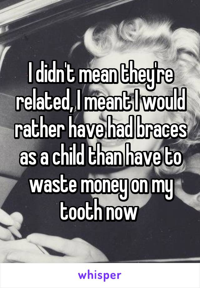 I didn't mean they're related, I meant I would rather have had braces as a child than have to waste money on my tooth now 