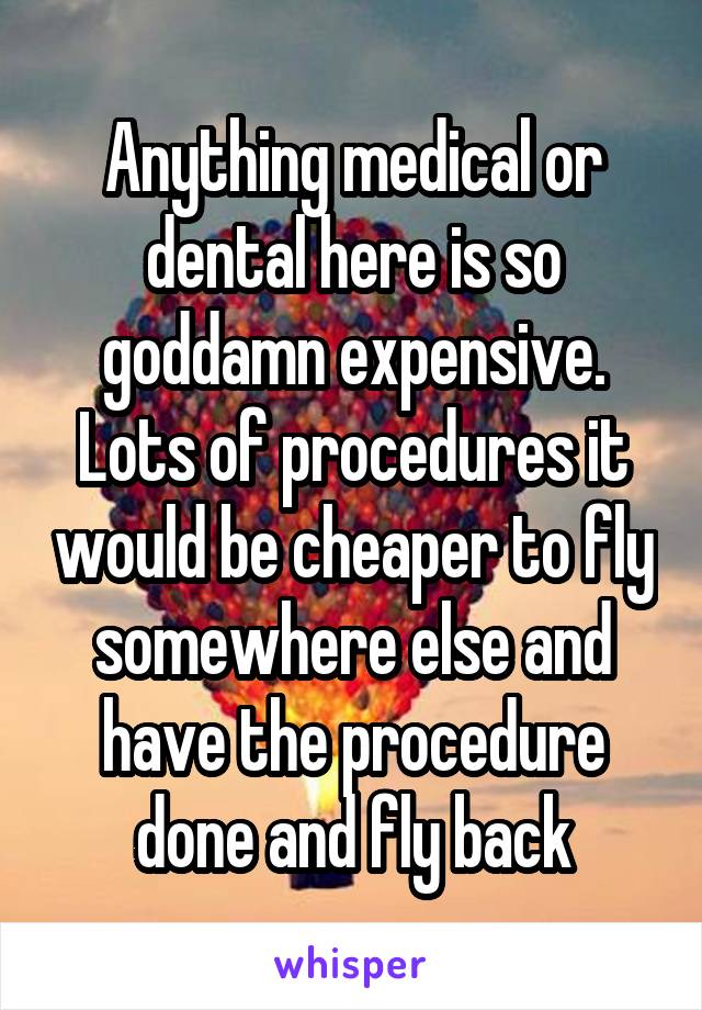 Anything medical or dental here is so goddamn expensive. Lots of procedures it would be cheaper to fly somewhere else and have the procedure done and fly back