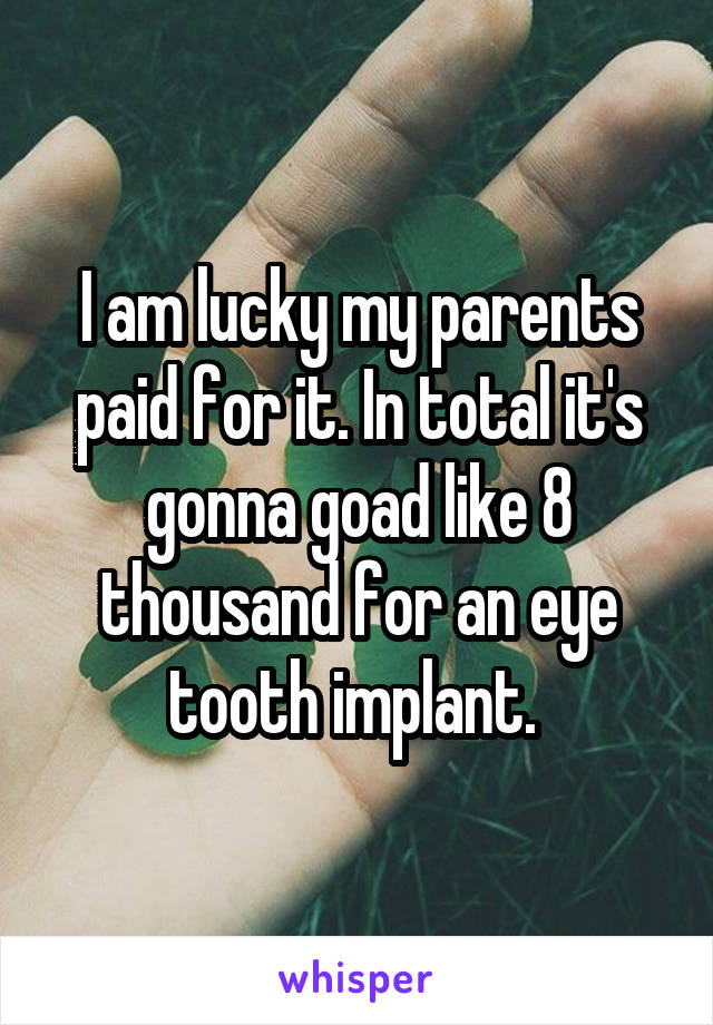 I am lucky my parents paid for it. In total it's gonna goad like 8 thousand for an eye tooth implant. 