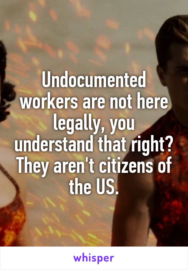 Undocumented workers are not here legally, you understand that right?
They aren't citizens of the US.