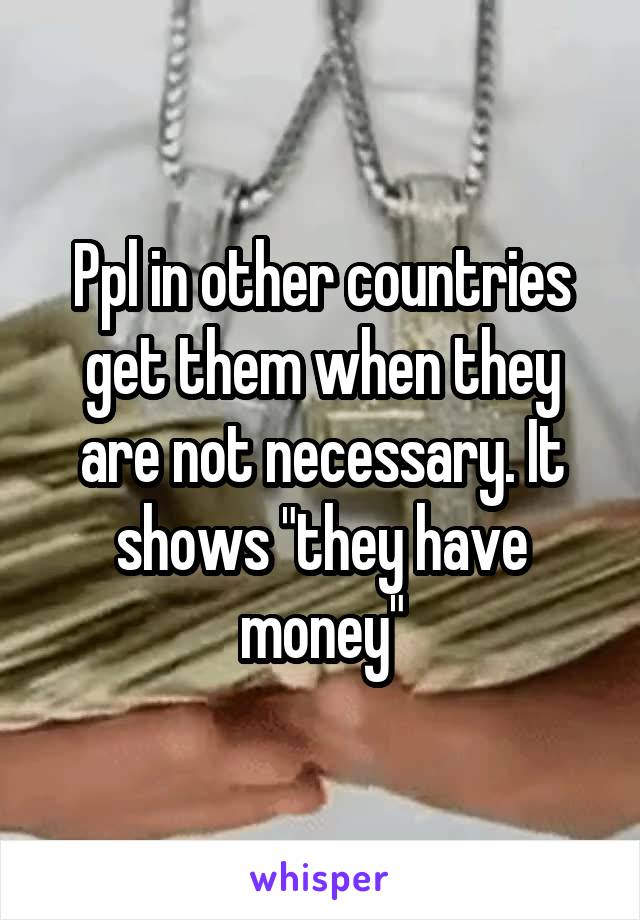 Ppl in other countries get them when they are not necessary. It shows "they have money"