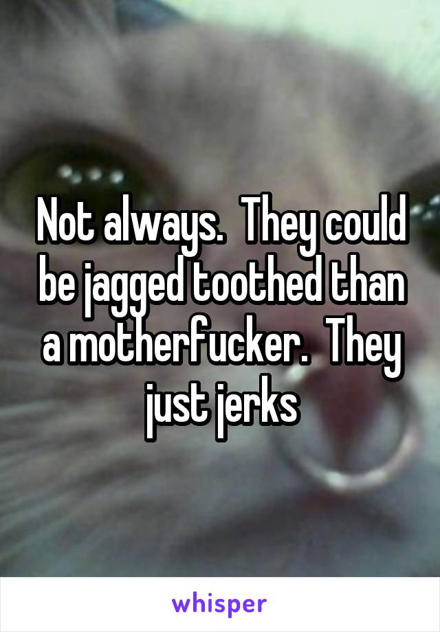 Not always.  They could be jagged toothed than a motherfucker.  They just jerks