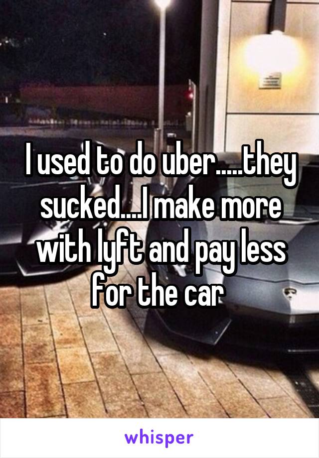 I used to do uber.....they sucked....I make more with lyft and pay less for the car 