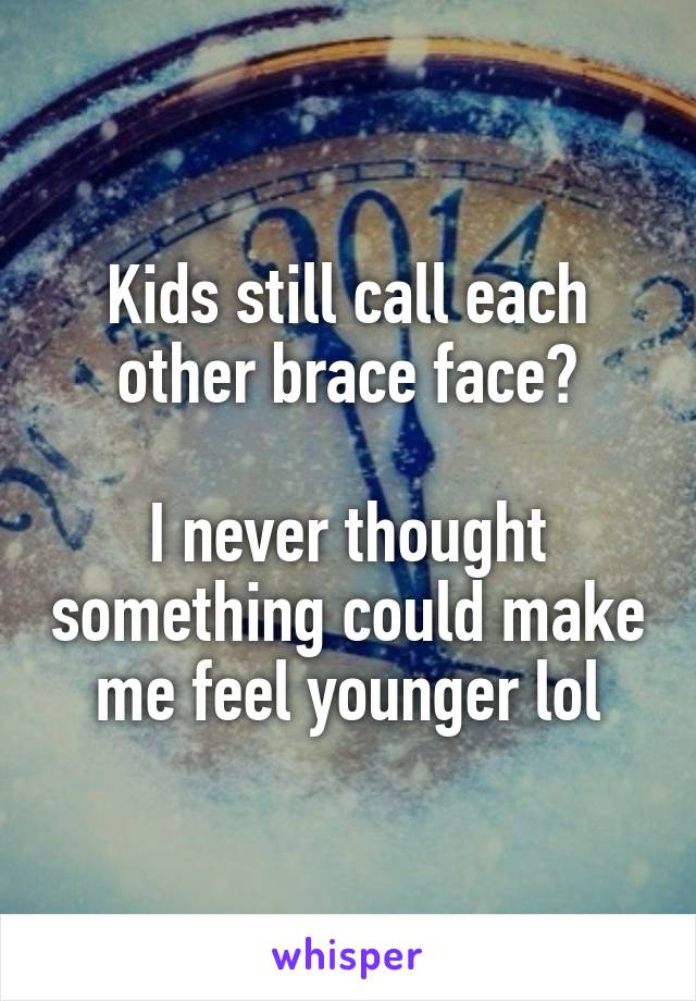 Kids still call each other brace face?

I never thought something could make me feel younger lol