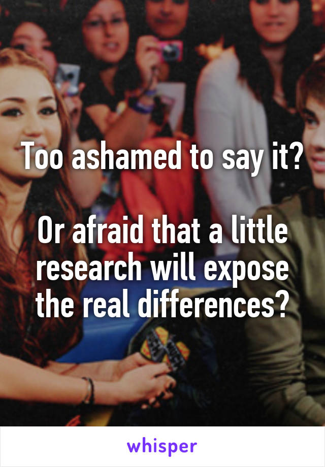 Too ashamed to say it?

Or afraid that a little research will expose the real differences?