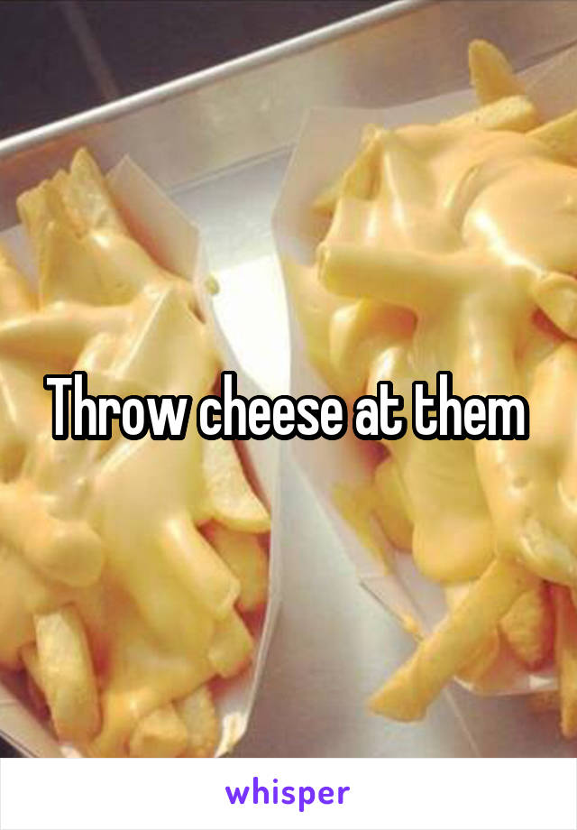 Throw cheese at them 