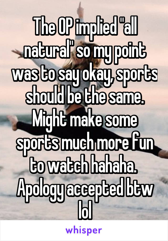 The OP implied "all natural" so my point was to say okay, sports should be the same. Might make some sports much more fun to watch hahaha.  Apology accepted btw lol