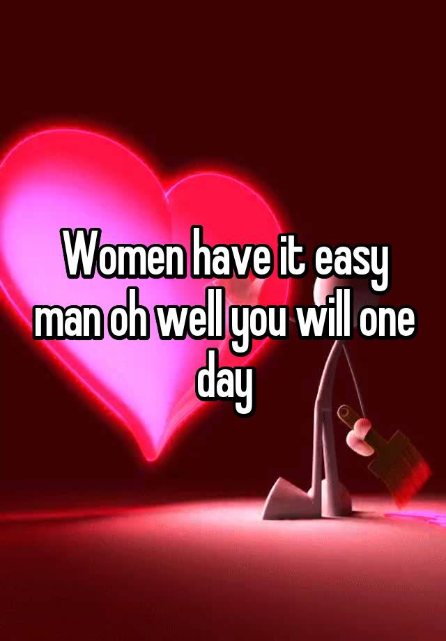 Women have it easy man oh well you will one day