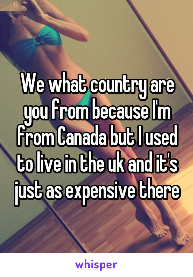 We what country are you from because I'm from Canada but I used to live in the uk and it's just as expensive there