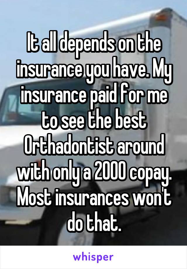 It all depends on the insurance you have. My insurance paid for me to see the best Orthadontist around with only a 2000 copay. Most insurances won't do that.