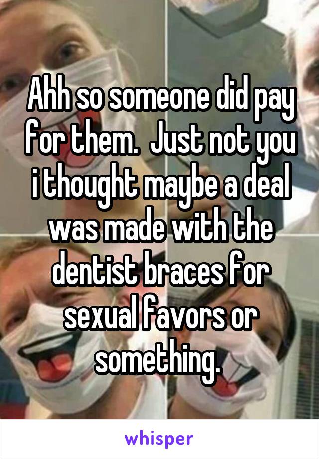 Ahh so someone did pay for them.  Just not you i thought maybe a deal was made with the dentist braces for sexual favors or something. 