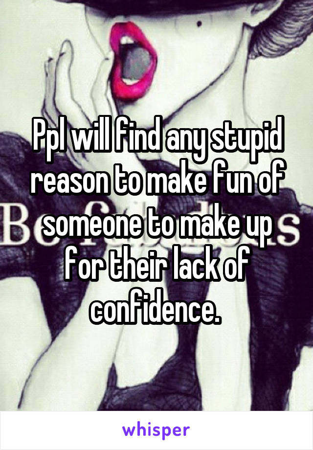 Ppl will find any stupid reason to make fun of someone to make up for their lack of confidence. 