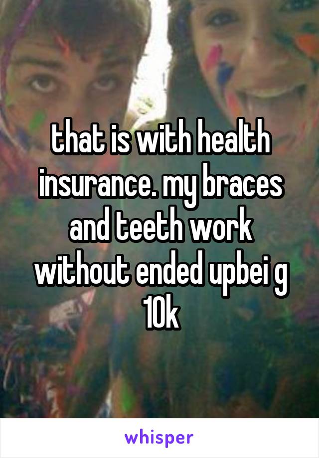 that is with health insurance. my braces and teeth work without ended upbei g 10k