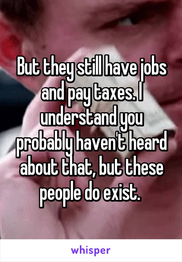 But they still have jobs and pay taxes. I understand you probably haven't heard about that, but these people do exist. 