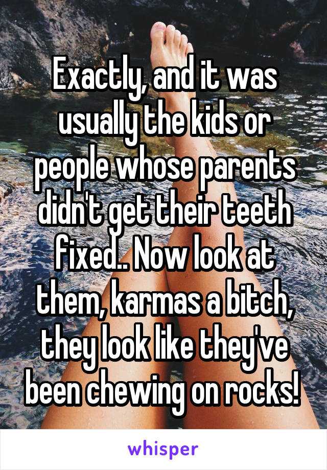 Exactly, and it was usually the kids or people whose parents didn't get their teeth fixed.. Now look at them, karmas a bitch, they look like they've been chewing on rocks! 