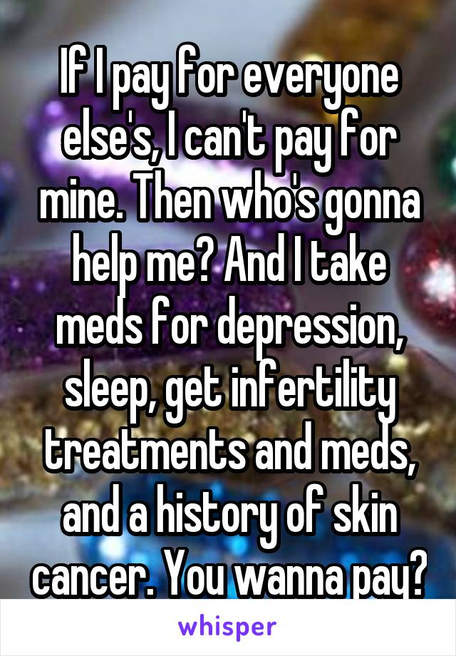 If I pay for everyone else's, I can't pay for mine. Then who's gonna help me? And I take meds for depression, sleep, get infertility treatments and meds, and a history of skin cancer. You wanna pay?