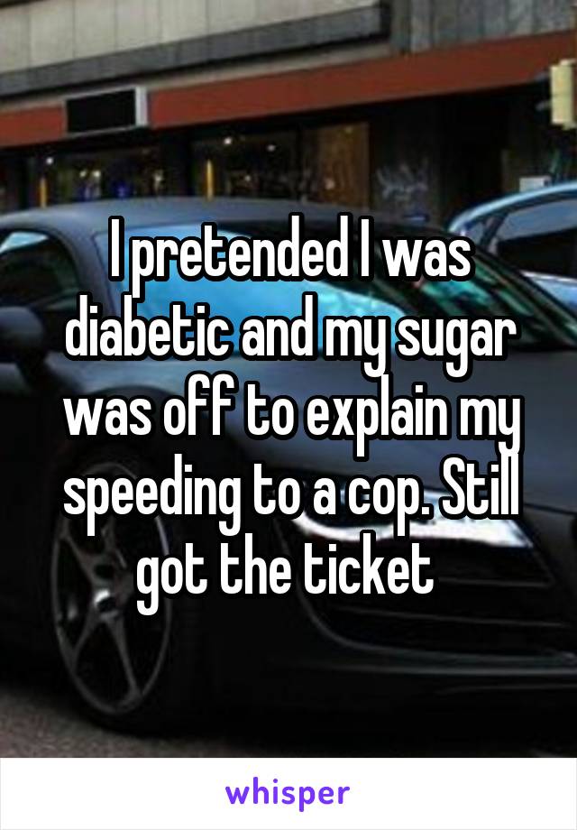 I pretended I was diabetic and my sugar was off to explain my speeding to a cop. Still got the ticket 