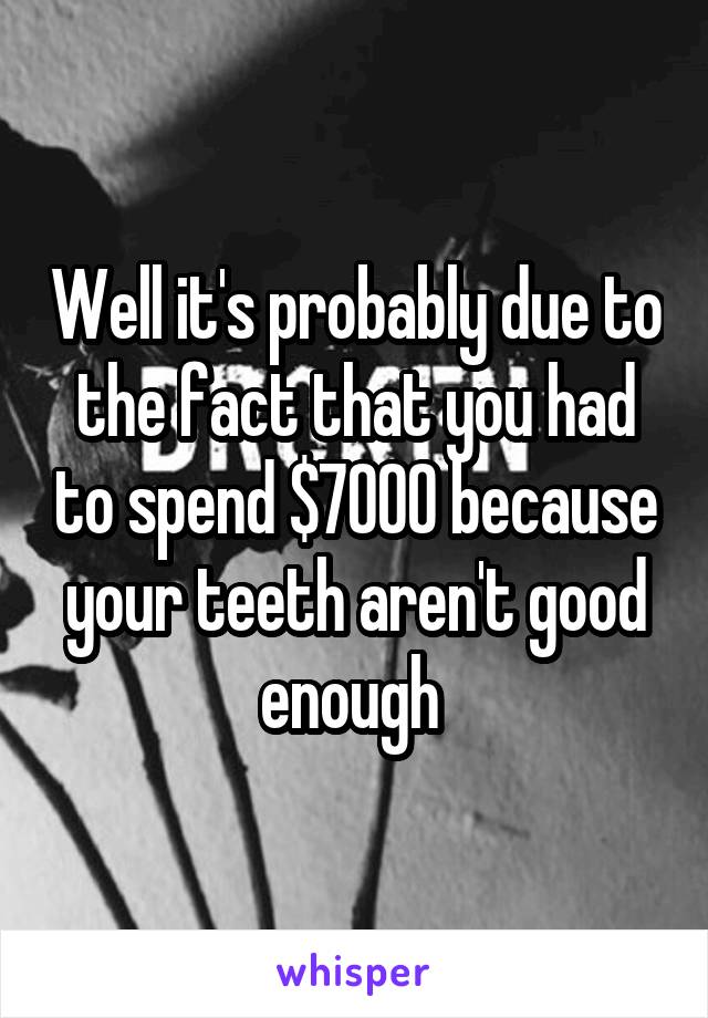 Well it's probably due to the fact that you had to spend $7000 because your teeth aren't good enough 