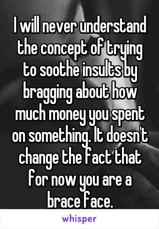 I will never understand the concept of trying to soothe insults by bragging about how much money you spent on something. It doesn't change the fact that for now you are a brace face.