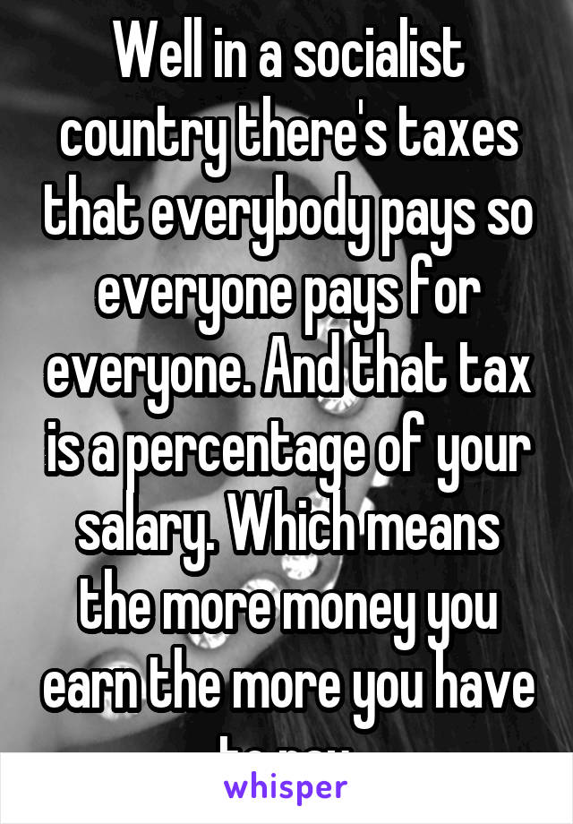 Well in a socialist country there's taxes that everybody pays so everyone pays for everyone. And that tax is a percentage of your salary. Which means the more money you earn the more you have to pay.