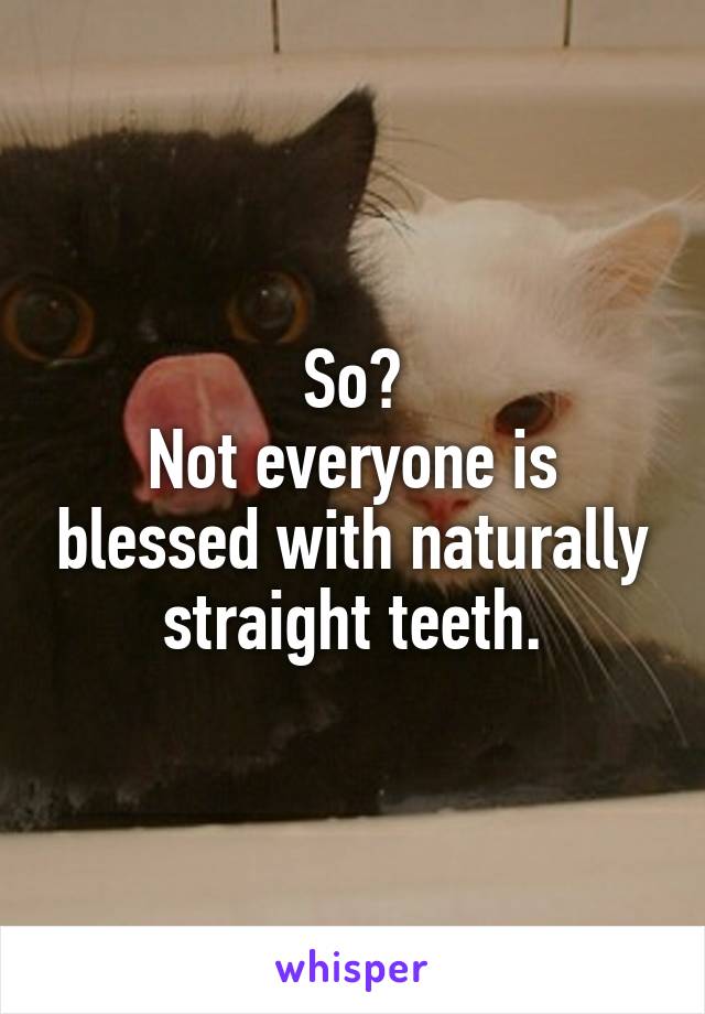 So?
Not everyone is blessed with naturally straight teeth.