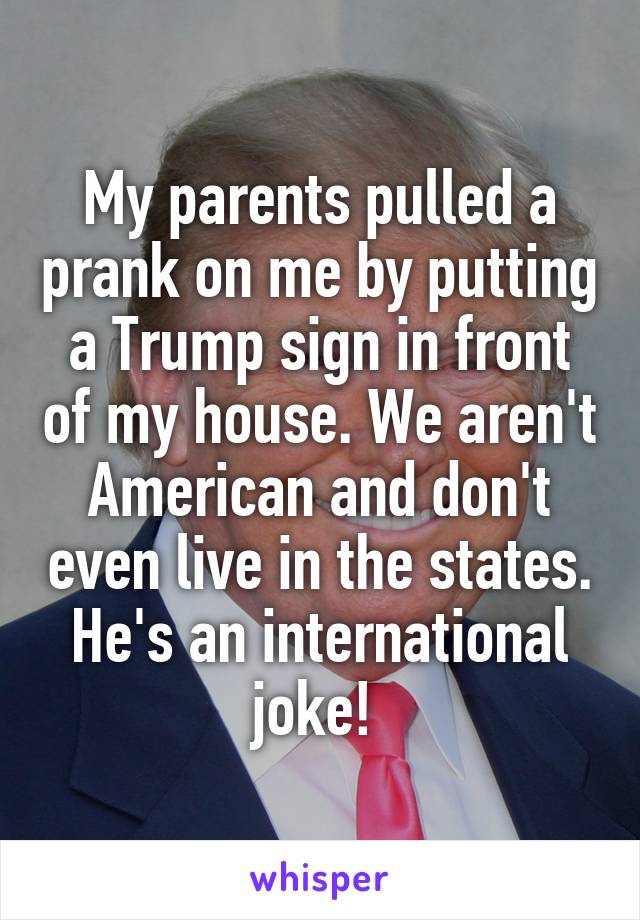 My parents pulled a prank on me by putting a Trump sign in front of my house. We aren't American and don't even live in the states. He's an international joke! 