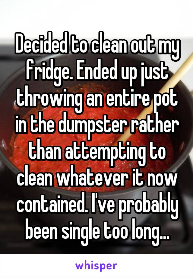 Decided to clean out my fridge. Ended up just throwing an entire pot in the dumpster rather than attempting to clean whatever it now contained. I've probably been single too long...