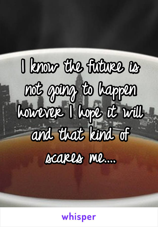 I know the future is not going to happen however I hope it will and that kind of scares me....