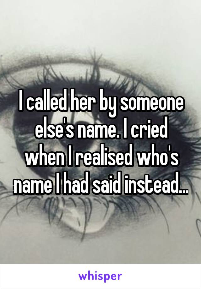 I called her by someone else's name. I cried when I realised who's name I had said instead...