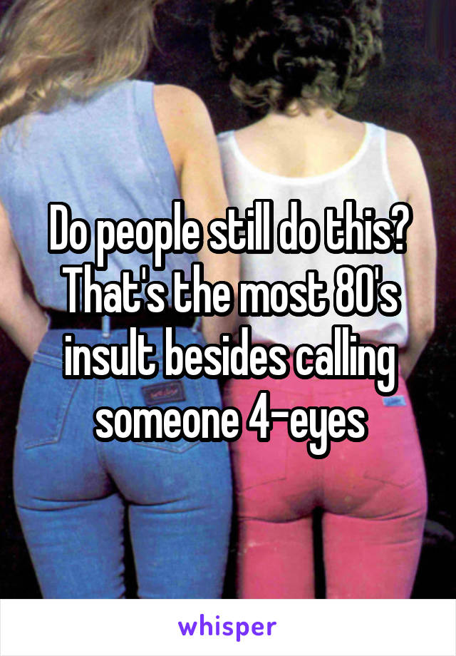 Do people still do this? That's the most 80's insult besides calling someone 4-eyes