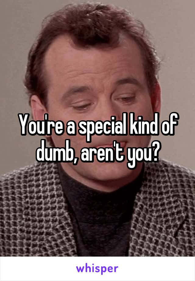 You're a special kind of dumb, aren't you?