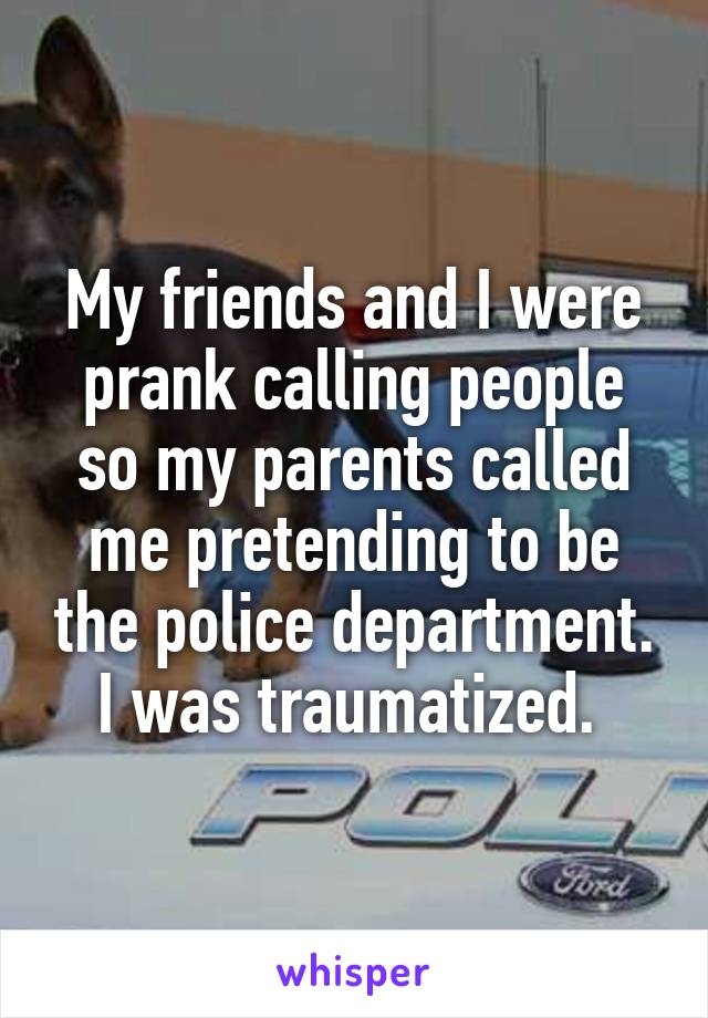 My friends and I were prank calling people so my parents called me pretending to be the police department. I was traumatized. 