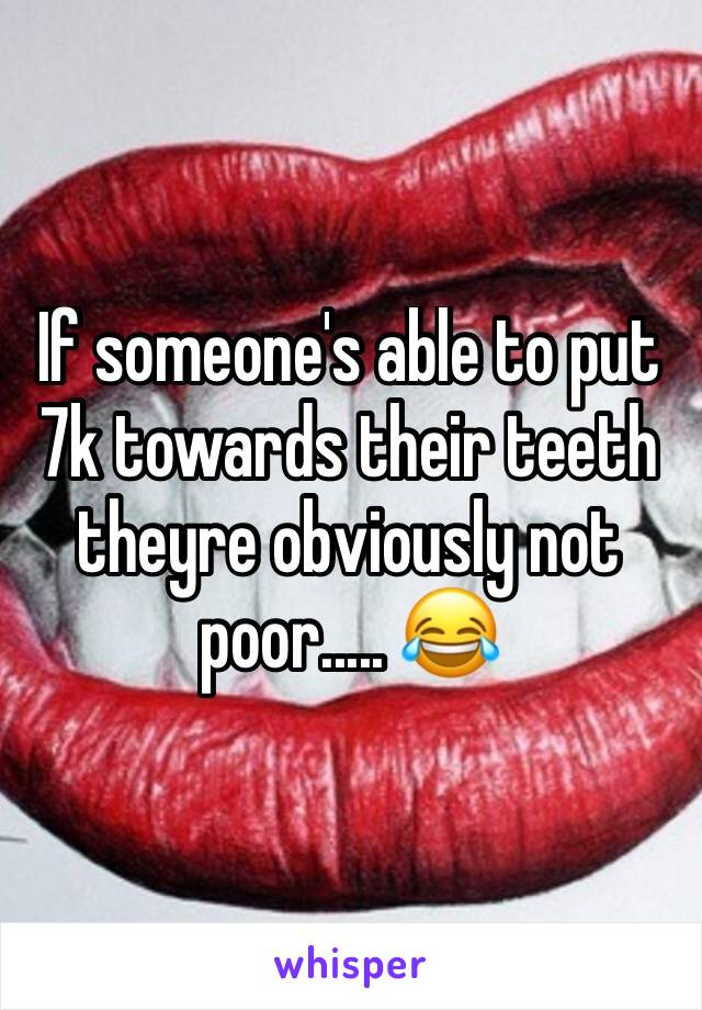 If someone's able to put 7k towards their teeth theyre obviously not poor..... 😂