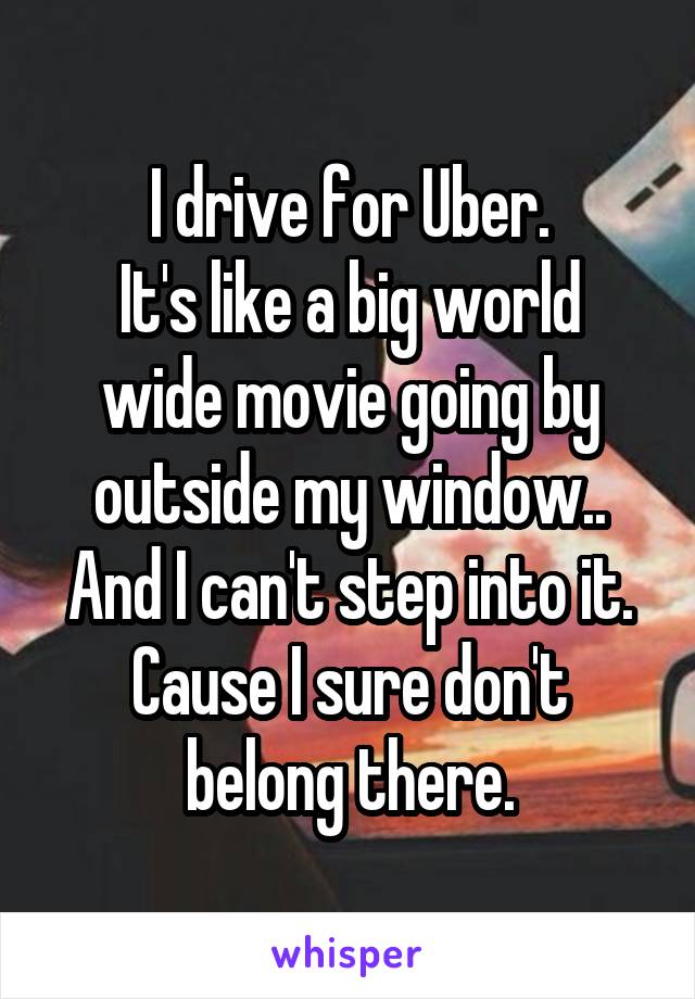 I drive for Uber.
It's like a big world wide movie going by outside my window.. And I can't step into it. Cause I sure don't belong there.