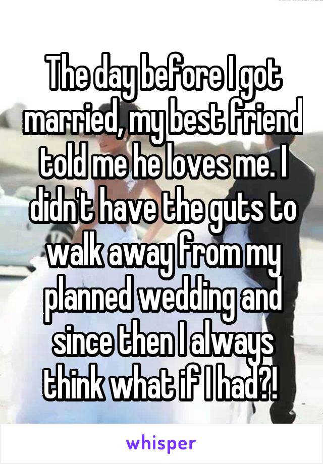 The day before I got married, my best friend told me he loves me. I didn't have the guts to walk away from my planned wedding and since then I always think what if I had?! 