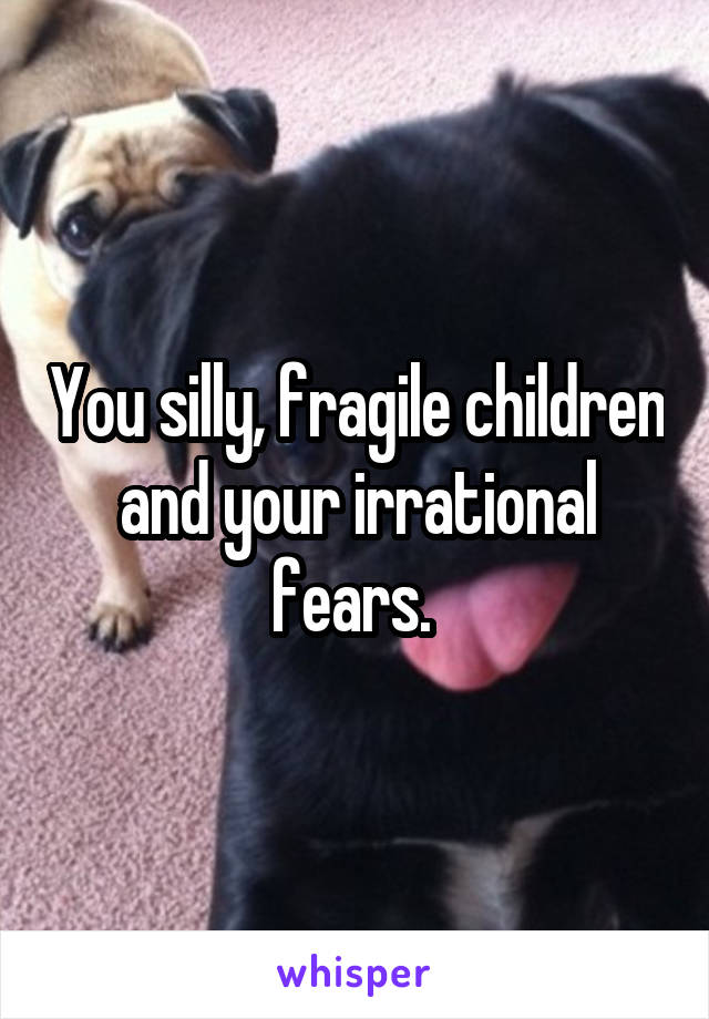 You silly, fragile children and your irrational fears. 