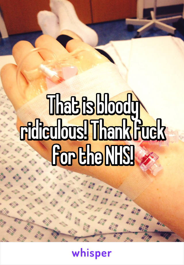 That is bloody ridiculous! Thank fuck for the NHS!