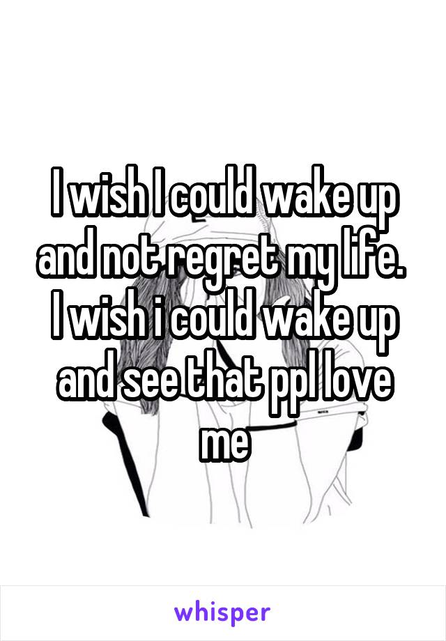I wish I could wake up and not regret my life. 
I wish i could wake up and see that ppl love me