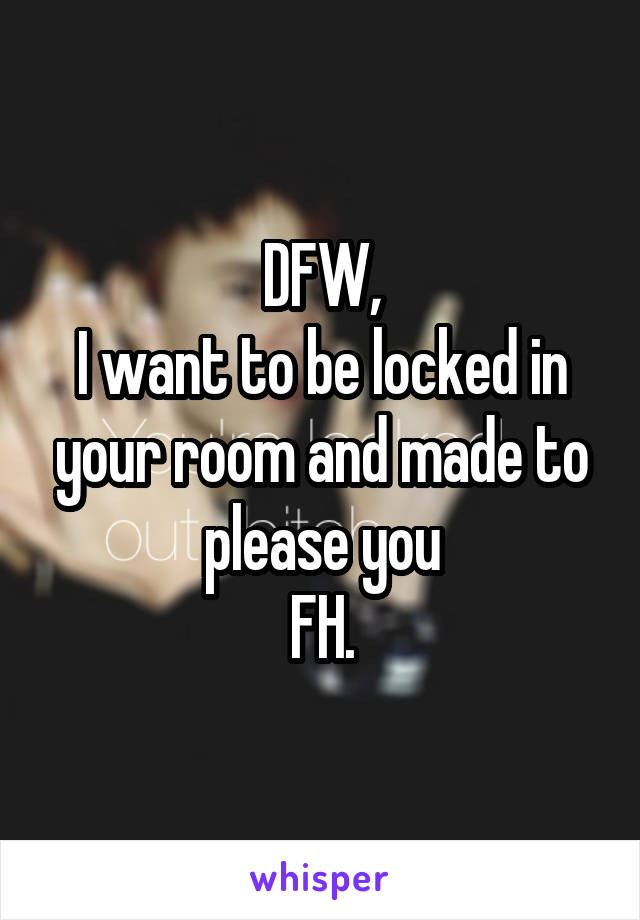 DFW,
I want to be locked in your room and made to please you
FH.