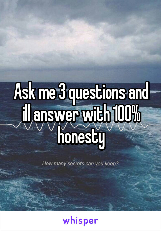 Ask me 3 questions and ill answer with 100% honesty