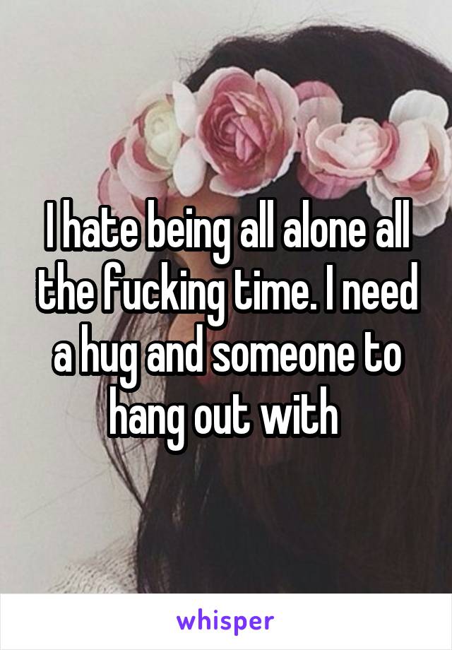 I hate being all alone all the fucking time. I need a hug and someone to hang out with 
