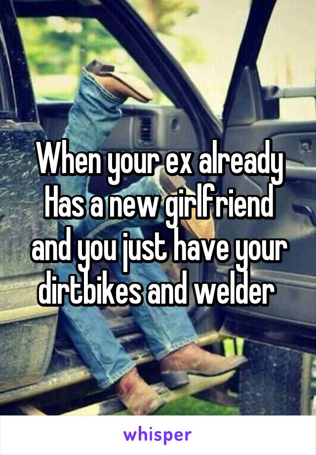 When your ex already
Has a new girlfriend and you just have your dirtbikes and welder 