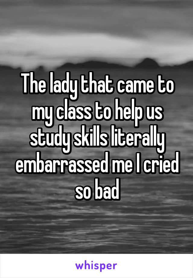 The lady that came to my class to help us study skills literally embarrassed me I cried so bad
