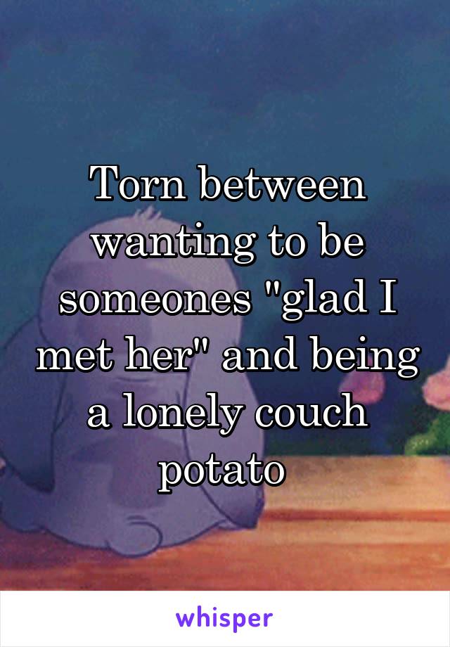 Torn between wanting to be someones "glad I met her" and being a lonely couch potato 