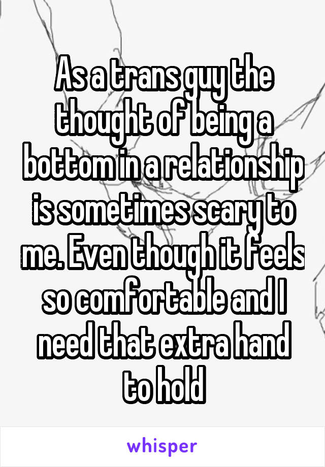 As a trans guy the thought of being a bottom in a relationship is sometimes scary to me. Even though it feels so comfortable and I need that extra hand to hold