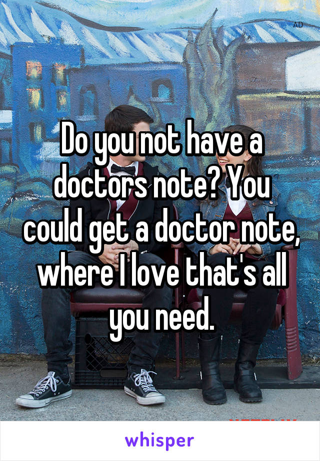 Do you not have a doctors note? You could get a doctor note, where I love that's all you need.