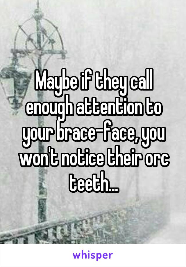 Maybe if they call enough attention to your brace-face, you won't notice their orc teeth...