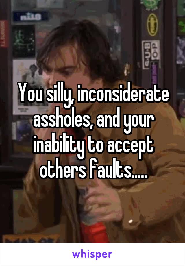 You silly, inconsiderate assholes, and your inability to accept others faults.....