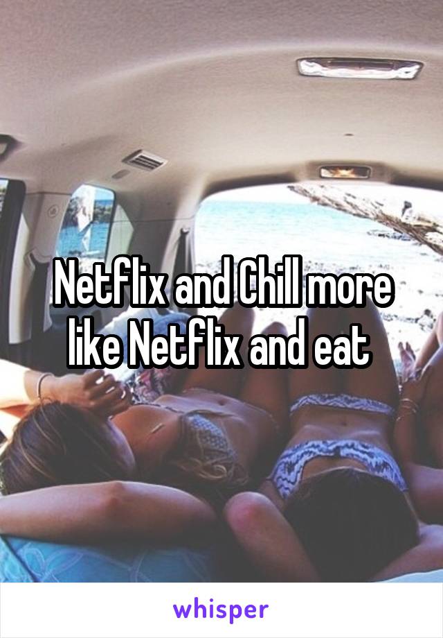 Netflix and Chill more like Netflix and eat 