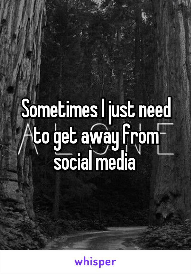 Sometimes I just need to get away from social media 